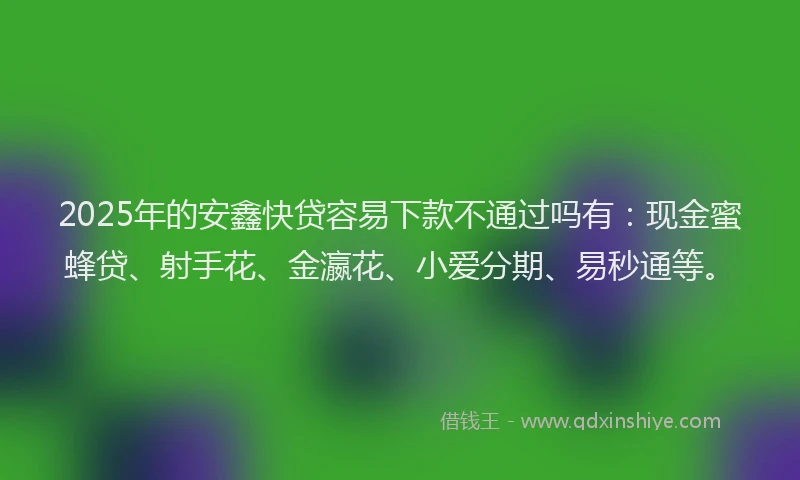 2025年的安鑫快贷容易下款不通过吗有：现金蜜蜂贷、射手花、金瀛花、小爱分期、易秒通等。