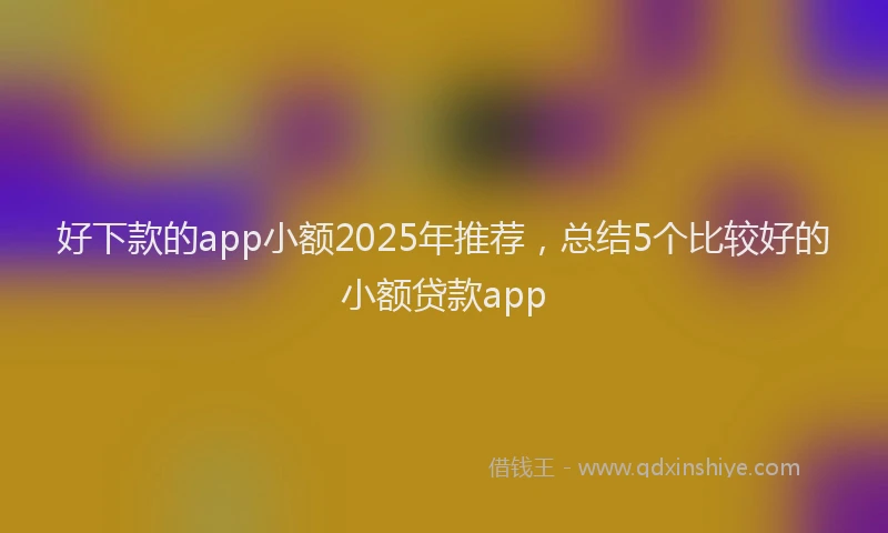 好下款的app小额2025年推荐，总结5个比较好的小额贷款app