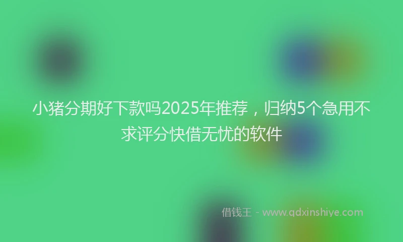 小猪分期好下款吗2025年推荐，归纳5个急用不求评分快借无忧的软件