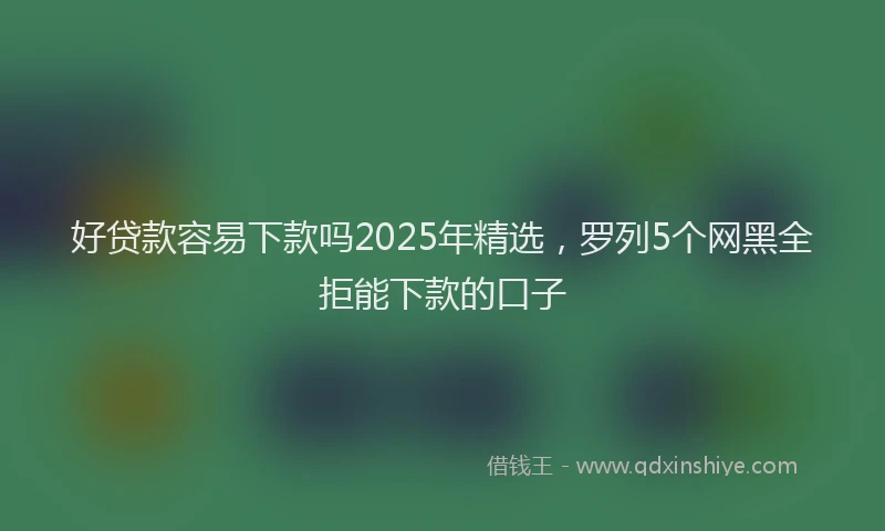 好贷款容易下款吗2025年精选，罗列5个网黑全拒能下款的口子