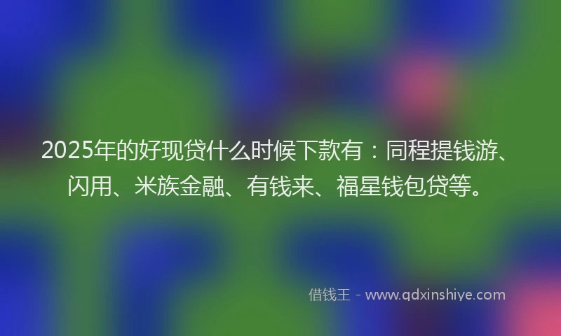 2025年的好现贷什么时候下款有：同程提钱游、闪用、米族金融、有钱来、福星钱包贷等。