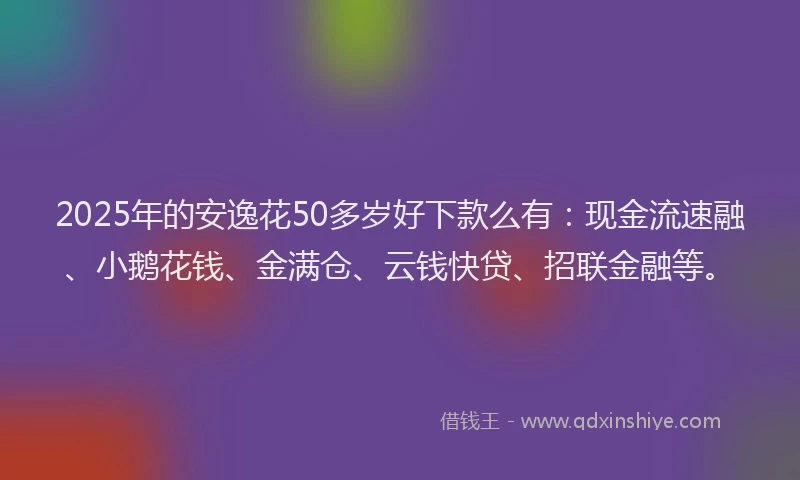 2025年的安逸花50多岁好下款么有：现金流速融、小鹅花钱、金满仓、云钱快贷、招联金融等。