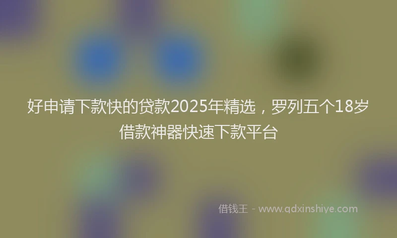 好申请下款快的贷款2025年精选，罗列五个18岁借款神器快速下款平台