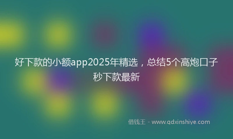 好下款的小额app2025年精选，总结5个高炮口子秒下款最新