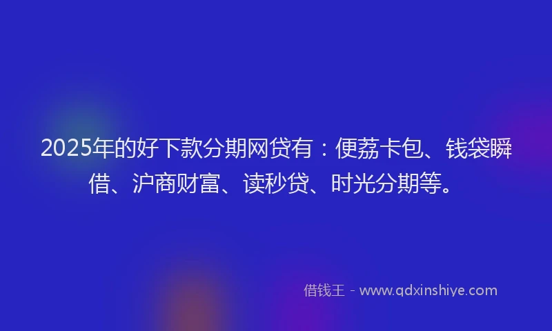 2025年的好下款分期网贷有：便荔卡包、钱袋瞬借、沪商财富、读秒贷、时光分期等。
