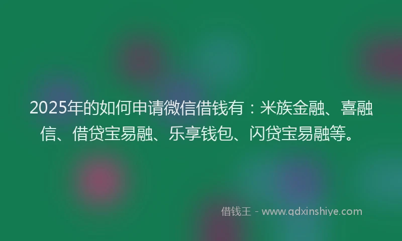 2025年的如何申请微信借钱有：米族金融、喜融信、借贷宝易融、乐享钱包、闪贷宝易融等。