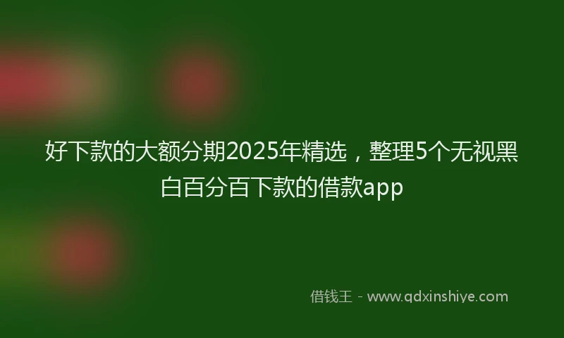 好下款的大额分期2025年精选，整理5个无视黑白百分百下款的借款app