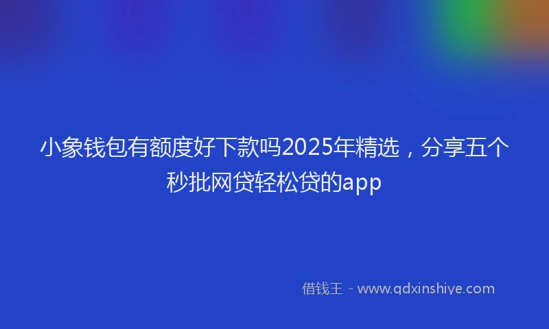 小象钱包有额度好下款吗2025年精选，分享五个秒批网贷轻松贷的app