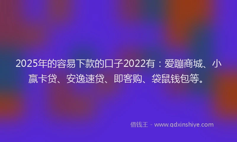 2025年的容易下款的口子2022有：爱蹦商城、小赢卡贷、安逸速贷、即客购、袋鼠钱包等。