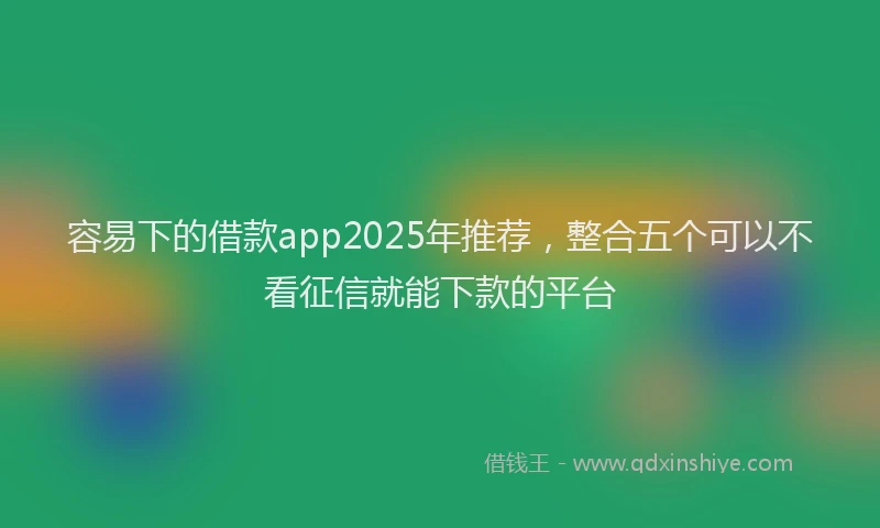 容易下的借款app2025年推荐，整合五个可以不看征信就能下款的平台