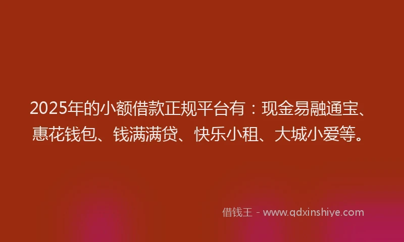 2025年的小额借款正规平台有：现金易融通宝、惠花钱包、钱满满贷、快乐小租、大城小爱等。