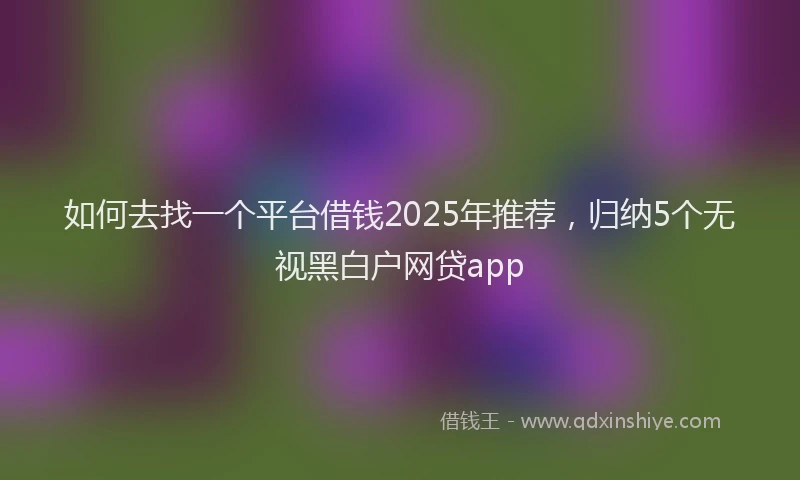 如何去找一个平台借钱2025年推荐，归纳5个无视黑白户网贷app