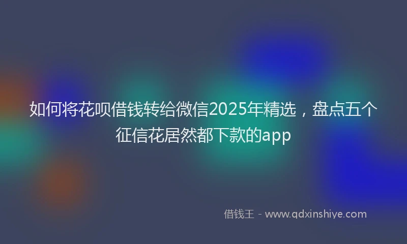 如何将花呗借钱转给微信2025年精选，盘点五个征信花居然都下款的app