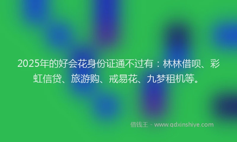 2025年的好会花身份证通不过有：林林借呗、彩虹信贷、旅游购、戒易花、九梦租机等。