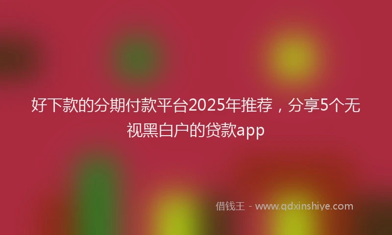 好下款的分期付款平台2025年推荐，分享5个无视黑白户的贷款app