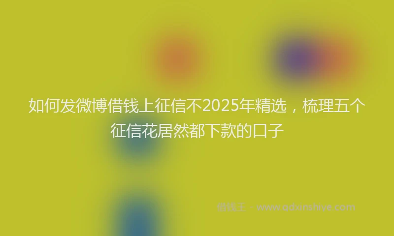 如何发微博借钱上征信不2025年精选，梳理五个征信花居然都下款的口子