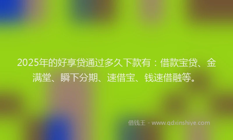 2025年的好享贷通过多久下款有：借款宝贷、金满堂、瞬下分期、速借宝、钱速借融等。