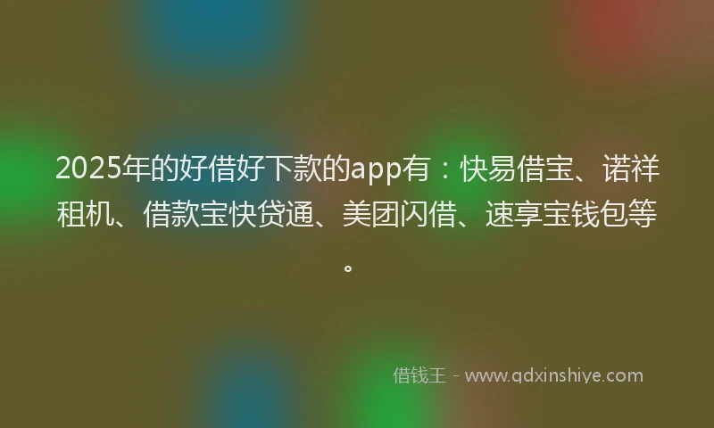 2025年的好借好下款的app有：快易借宝、诺祥租机、借款宝快贷通、美团闪借、速享宝钱包等。