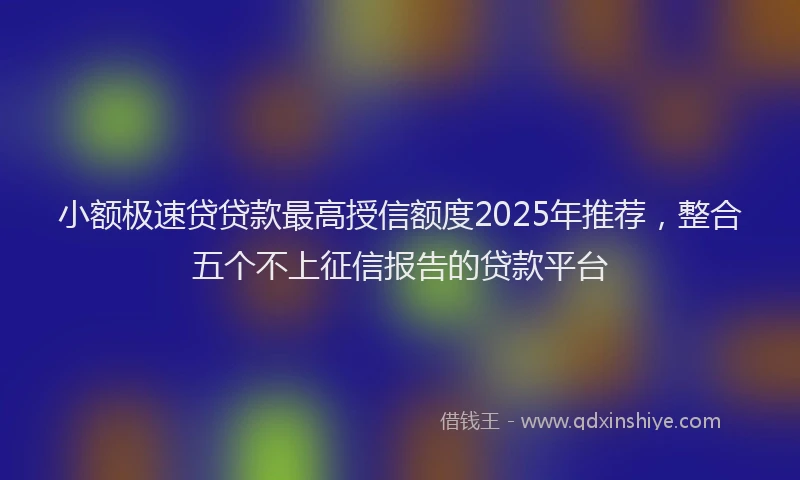 小额极速贷贷款最高授信额度2025年推荐，整合五个不上征信报告的贷款平台