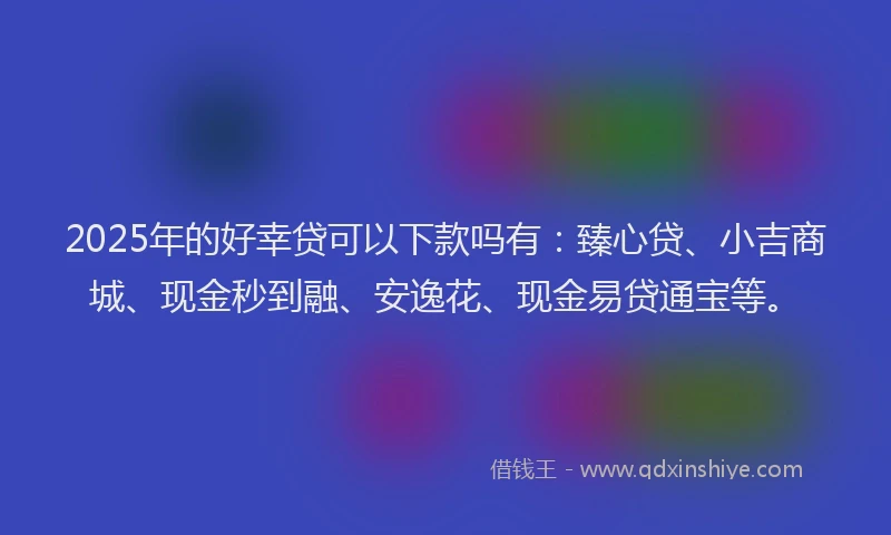 2025年的好幸贷可以下款吗有：臻心贷、小吉商城、现金秒到融、安逸花、现金易贷通宝等。