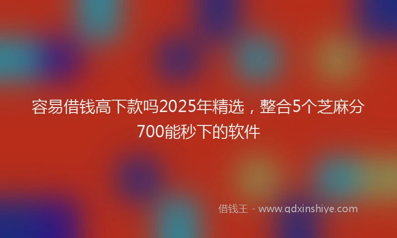 容易借钱高下款吗2025年精选，整合5个芝麻分700能秒下的软件