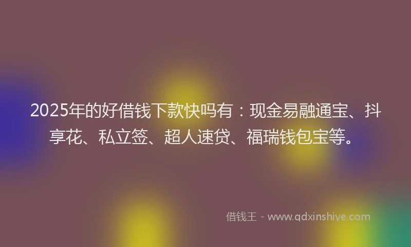 2025年的好借钱下款快吗有：现金易融通宝、抖享花、私立签、超人速贷、福瑞钱包宝等。