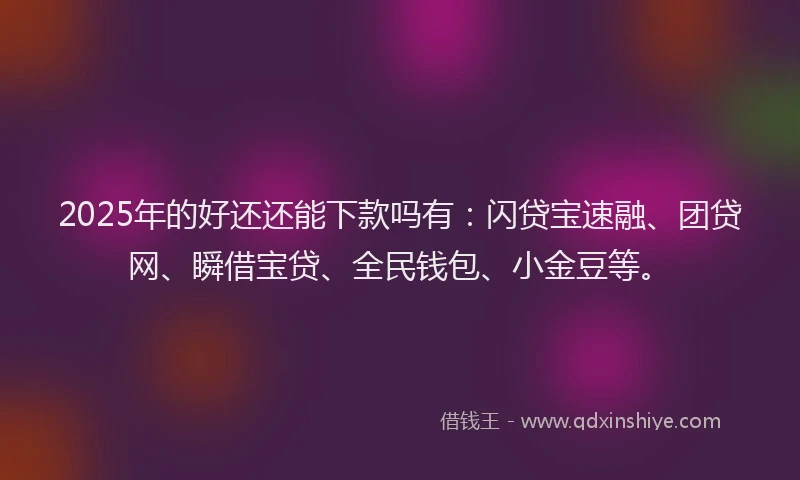 2025年的好还还能下款吗有：闪贷宝速融、团贷网、瞬借宝贷、全民钱包、小金豆等。