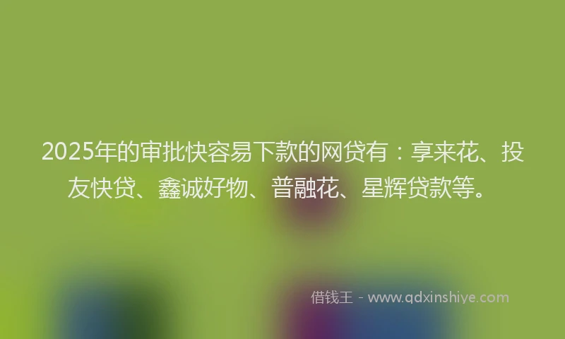 2025年的审批快容易下款的网贷有：享来花、投友快贷、鑫诚好物、普融花、星辉贷款等。