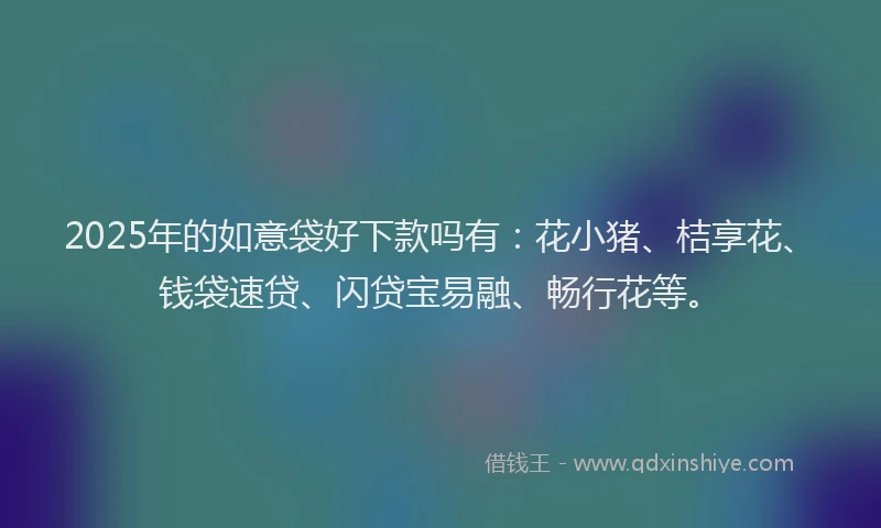 2025年的如意袋好下款吗有：花小猪、桔享花、钱袋速贷、闪贷宝易融、畅行花等。