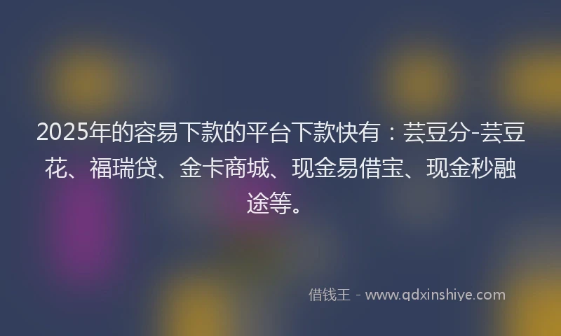 2025年的容易下款的平台下款快有：芸豆分-芸豆花、福瑞贷、金卡商城、现金易借宝、现金秒融途等。