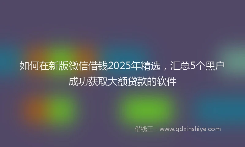 如何在新版微信借钱2025年精选，汇总5个黑户成功获取大额贷款的软件