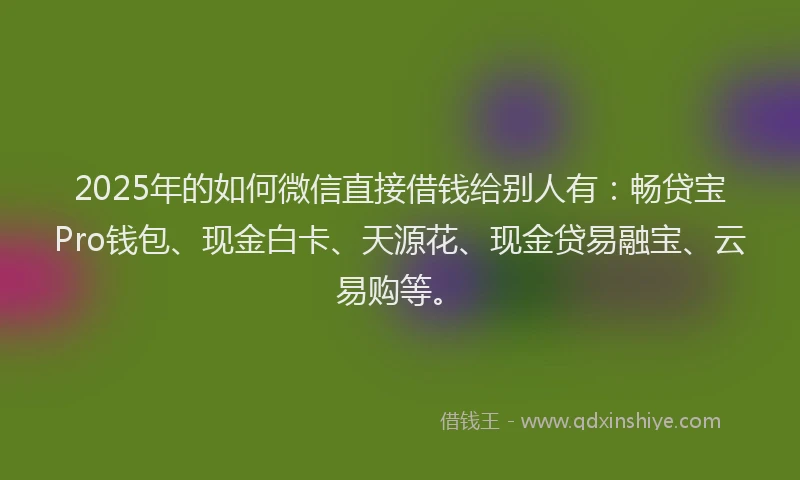 2025年的如何微信直接借钱给别人有：畅贷宝Pro钱包、现金白卡、天源花、现金贷易融宝、云易购等。