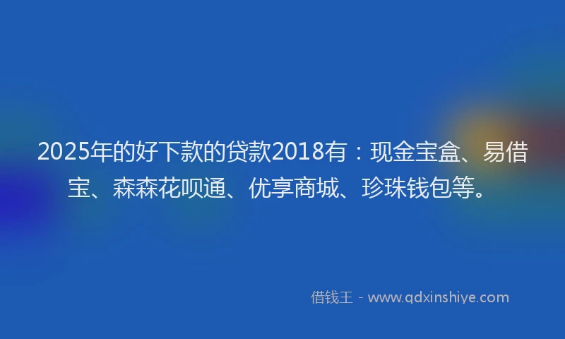 2025年的好下款的贷款2018有：现金宝盒、易借宝、森森花呗通、优享商城、珍珠钱包等。