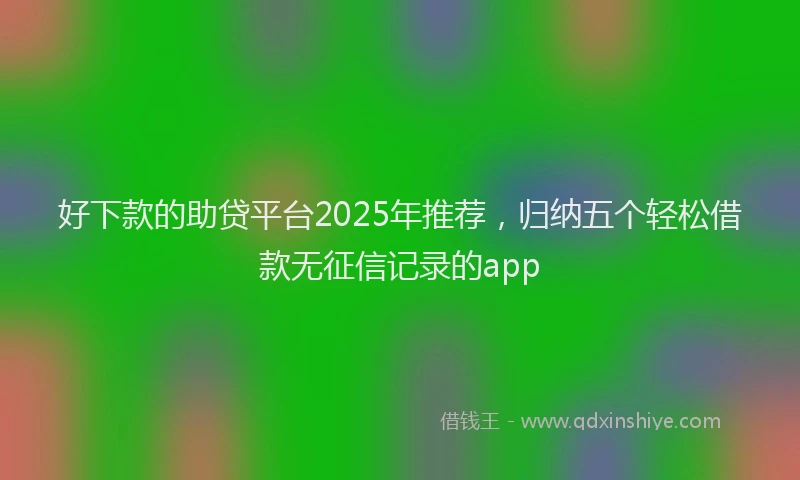 好下款的助贷平台2025年推荐，归纳五个轻松借款无征信记录的app