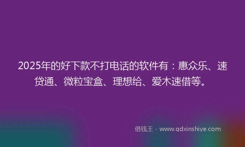 2025年的好下款不打电话的软件有：惠众乐、速贷通、微粒宝盒、理想给、爱木速借等。