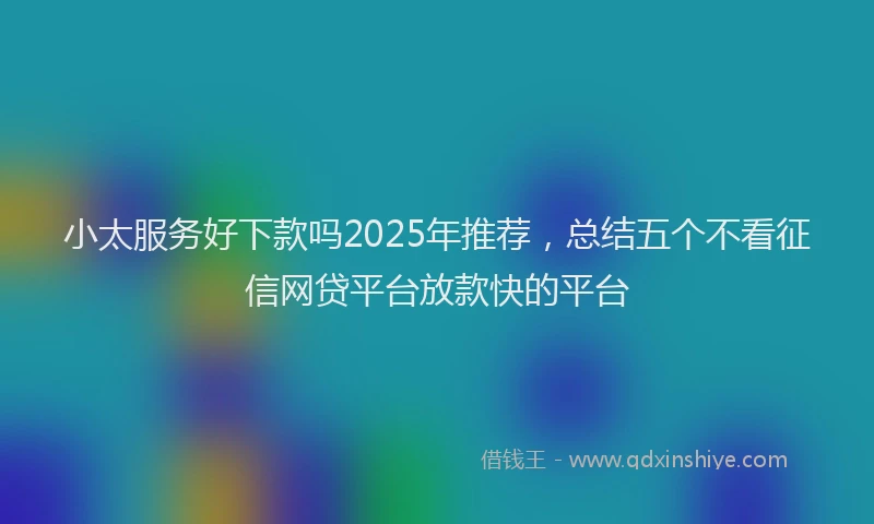 小太服务好下款吗2025年推荐，总结五个不看征信网贷平台放款快的平台