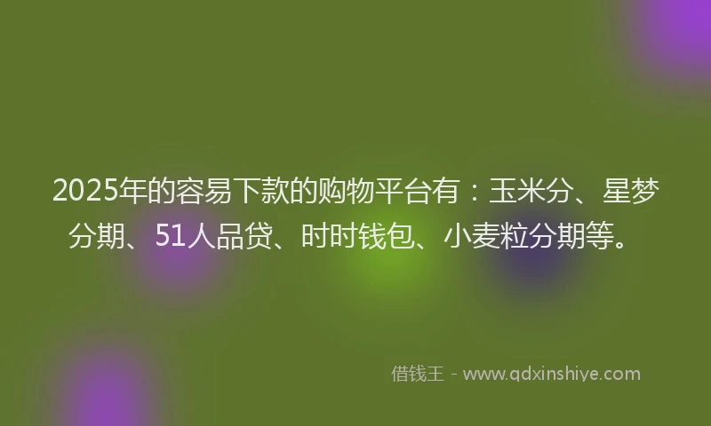 2025年的容易下款的购物平台有：玉米分、星梦分期、51人品贷、时时钱包、小麦粒分期等。