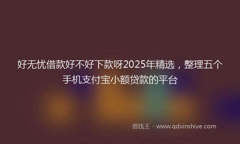 好无忧借款好不好下款呀2025年精选，整理五个手机支付宝小额贷款的平台