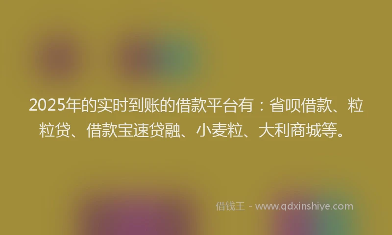 2025年的实时到账的借款平台有：省呗借款、粒粒贷、借款宝速贷融、小麦粒、大利商城等。