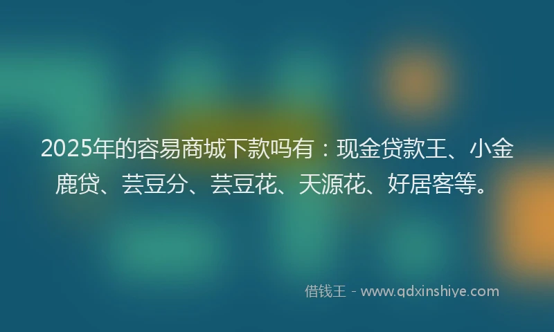 2025年的容易商城下款吗有：现金贷款王、小金鹿贷、芸豆分、芸豆花、天源花、好居客等。