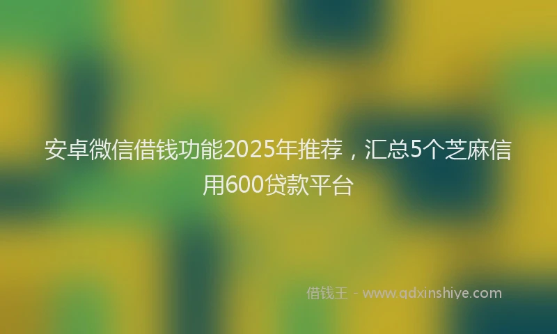 安卓微信借钱功能2025年推荐，汇总5个芝麻信用600贷款平台