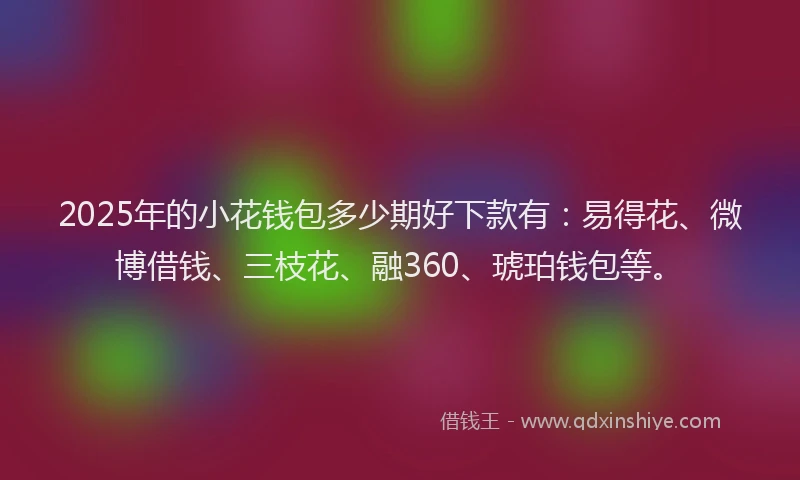2025年的小花钱包多少期好下款有：易得花、微博借钱、三枝花、融360、琥珀钱包等。