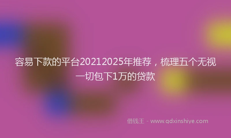 容易下款的平台20212025年推荐，梳理五个无视一切包下1万的贷款