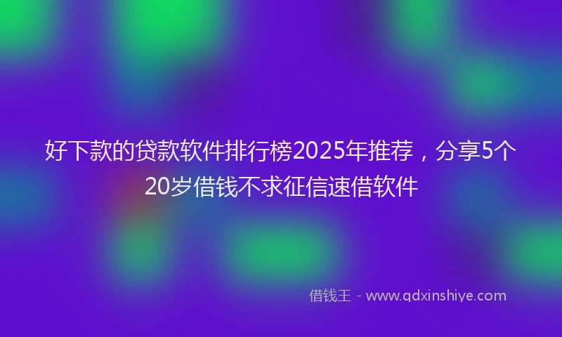 好下款的贷款软件排行榜2025年推荐，分享5个20岁借钱不求征信速借软件