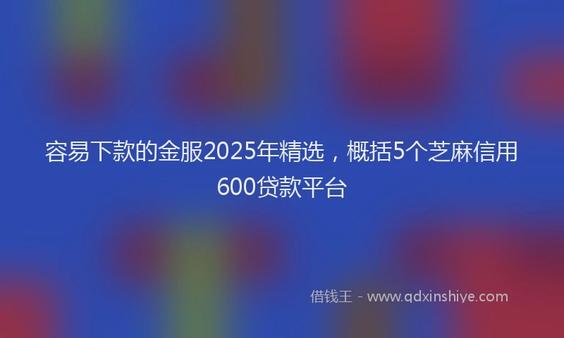 容易下款的金服2025年精选，概括5个芝麻信用600贷款平台