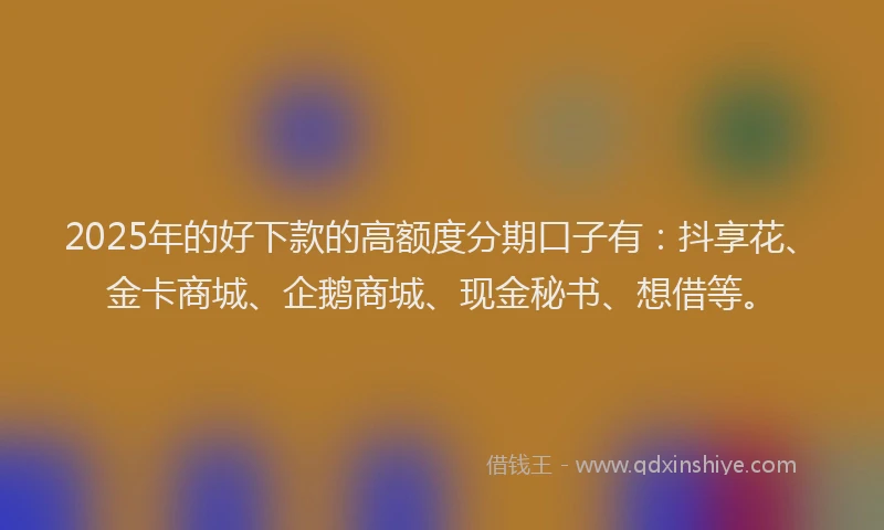 2025年的好下款的高额度分期口子有：抖享花、金卡商城、企鹅商城、现金秘书、想借等。