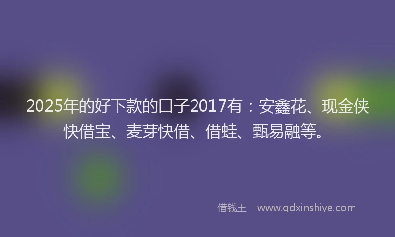 2025年的好下款的口子2017有：安鑫花、现金侠快借宝、麦芽快借、借蛙、甄易融等。