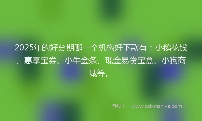 2025年的好分期哪一个机构好下款有：小鹅花钱、惠享宝券、小牛金条、现金易贷宝盒、小狗商城等。
