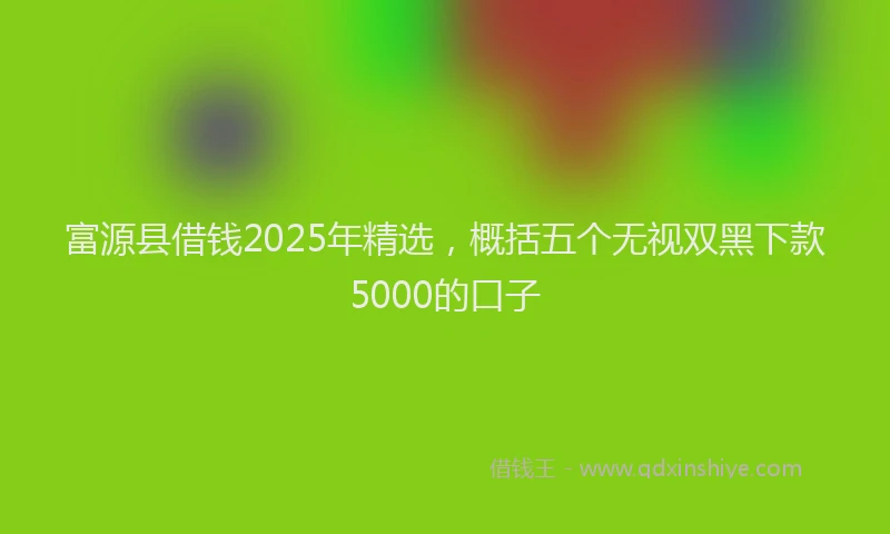 富源县借钱2025年精选，概括五个无视双黑下款5000的口子