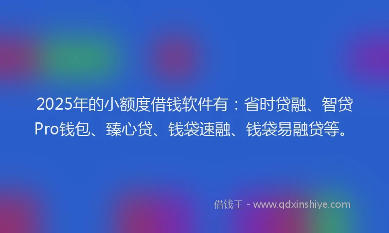 2025年的小额度借钱软件有：省时贷融、智贷Pro钱包、臻心贷、钱袋速融、钱袋易融贷等。